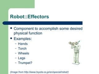 Robot::Effectors

 Component   to accomplish some desired
  physical function
 Examples:
    –   Hands
    –   Torch
    –   Wheels
    –   Legs
    –   Trumpet?

(Image from http://www.toyota.co.jp/en/special/robot/)
 