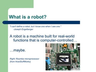 What is a robot?
"I can't define a robot, but I know one when I see one."
     -Joseph Engelberger


A robot is a machine built for real-world
  functions that is computer-controlled…

…maybe.

Right: Roomba microprocessor
(from HowStuffWorks)
 
