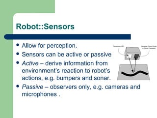 Robot::Sensors

 Allow for perception.
 Sensors can be active or passive:
 Active – derive information from
  environment’s reaction to robot’s
  actions, e.g. bumpers and sonar.
 Passive – observers only, e.g. cameras and
  microphones .
 