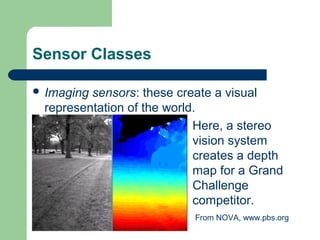 Sensor Classes

 Imagingsensors: these create a visual
 representation of the world.
                            Here, a stereo
                            vision system
                            creates a depth
                            map for a Grand
                            Challenge
                            competitor.
                           From NOVA, www.pbs.org
 