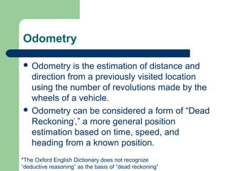 Odometry

 Odometry    is the estimation of distance and
  direction from a previously visited location
  using the number of revolutions made by the
  wheels of a vehicle.
 Odometry can be considered a form of “Dead
  Reckoning*,” a more general position
  estimation based on time, speed, and
  heading from a known position.
*The Oxford English Dictionary does not recognize
“deductive reasoning” as the basis of “dead reckoning”
 