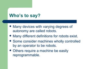 Who’s to say?

 Many  devices with varying degrees of
  autonomy are called robots.
 Many different definitions for robots exist.
 Some consider machines wholly controlled
  by an operator to be robots.
 Others require a machine be easily
  reprogrammable.
 