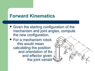 Forward Kinematics

 Given  the starting configuration of the
  mechanism and joint angles, compute
  the new configuration.
 For a mechanism robot,
    this would mean
  calculating the position
     and orientation of the
        end effector given all
           the joint variables.
 