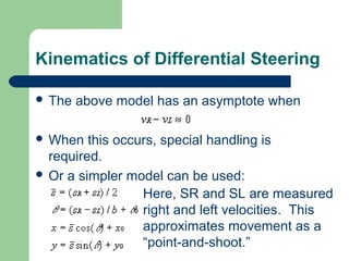 Kinematics of Differential Steering

 The   above model has an asymptote when

 When   this occurs, special handling is
  required.
 Or a simpler model can be used:
                  Here, SR and SL are measured
                  right and left velocities. This
                  approximates movement as a
                  “point-and-shoot.”
 