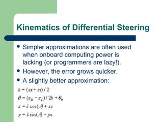 Kinematics of Differential Steering

 Simpler  approximations are often used
  when onboard computing power is
  lacking (or programmers are lazy!).
 However, the error grows quicker.
 A slightly better approximation:
 