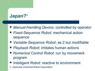 Japan?1

 Manual-Handling    Device: controlled by operator
 Fixed-Sequence Robot: mechanical action
  sequence
 Variable-Sequence Robot: as 2 but modifiable
 Playback Robot: imitates human actions
 Numerical Control Robot: run by movement
  program
 Intelligent Robot: reactive to environment
1: Japanese Industrial Robot Association
 
