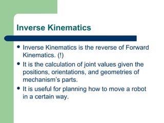 Inverse Kinematics

 Inverse   Kinematics is the reverse of Forward
  Kinematics. (!)
 It is the calculation of joint values given the
  positions, orientations, and geometries of
  mechanism’s parts.
 It is useful for planning how to move a robot
  in a certain way.
 