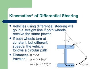 Kinematics-1 of Differential Steering

 Vehicles  using differential steering will
  go in a straight line if both wheels
  receive the same power.
 If both wheels turn at
  constant, but different,
  speeds, the vehicle
  follows a circular path
 Distances
  traveled:
 