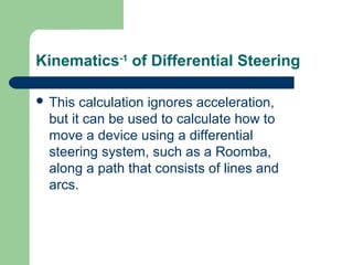 Kinematics-1 of Differential Steering

 This  calculation ignores acceleration,
  but it can be used to calculate how to
  move a device using a differential
  steering system, such as a Roomba,
  along a path that consists of lines and
  arcs.
 