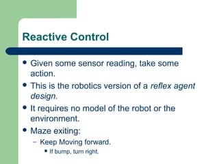 Reactive Control

 Given  some sensor reading, take some
  action.
 This is the robotics version of a reflex agent
  design.
 It requires no model of the robot or the
  environment.
 Maze exiting:
   –   Keep Moving forward.
         If   bump, turn right.
 
