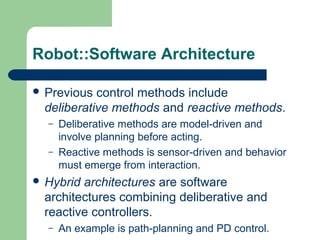 Robot::Software Architecture

 Previous  control methods include
  deliberative methods and reactive methods.
  –   Deliberative methods are model-driven and
      involve planning before acting.
  –   Reactive methods is sensor-driven and behavior
      must emerge from interaction.
 Hybrid architectures are software
  architectures combining deliberative and
  reactive controllers.
  –   An example is path-planning and PD control.
 