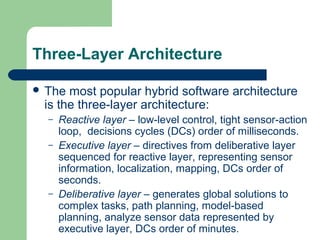Three-Layer Architecture

 The most popular hybrid software architecture
 is the three-layer architecture:
  –   Reactive layer – low-level control, tight sensor-action
      loop, decisions cycles (DCs) order of milliseconds.
  –   Executive layer – directives from deliberative layer
      sequenced for reactive layer, representing sensor
      information, localization, mapping, DCs order of
      seconds.
  –   Deliberative layer – generates global solutions to
      complex tasks, path planning, model-based
      planning, analyze sensor data represented by
      executive layer, DCs order of minutes.
 