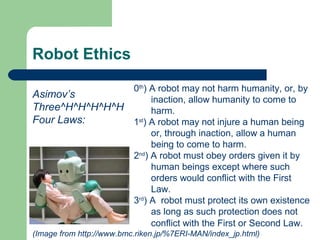 Robot Ethics

                          0th) A robot may not harm humanity, or, by
Asimov’s                       inaction, allow humanity to come to
Three^H^H^H^H^H                harm.
Four Laws:                1st) A robot may not injure a human being
                               or, through inaction, allow a human
                               being to come to harm.
                          2nd) A robot must obey orders given it by
                               human beings except where such
                               orders would conflict with the First
                               Law.
                          3rd) A robot must protect its own existence
                               as long as such protection does not
                               conflict with the First or Second Law.
(Image from http://www.bmc.riken.jp/%7ERI-MAN/index_jp.html)
 