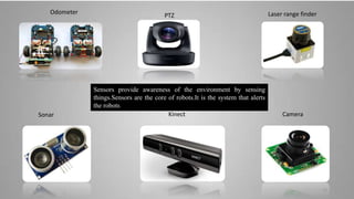 Laser range finder
KinectSonar
PTZ
Odometer
Camera
Sensors provide awareness of the environment by sensing
things.Sensors are the core of robots.It is the system that alerts
the robots
12
 