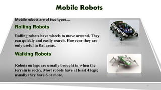 Mobile robots are of two types….
Rolling robots have wheels to move around. They
can quickly and easily search. However they are
only useful in flat areas.
Robots on legs are usually brought in when the
terrain is rocky. Most robots have at least 4 legs;
usually they have 6 or more.
17
 