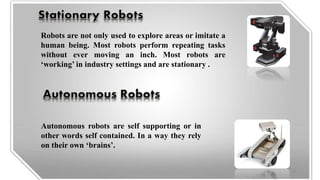 Autonomous robots are self supporting or in
other words self contained. In a way they rely
on their own ‘brains’.
Robots are not only used to explore areas or imitate a
human being. Most robots perform repeating tasks
without ever moving an inch. Most robots are
‘working’ in industry settings and are stationary .
18
 