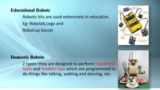 21
Educational Robots
Robotic kits are used extensively in education.
Eg- Robolab,Lego and
RoboCup Soccer
Domestic Robots
2 types–they are designed to perform household
tasks and modern toys which are programmed to
do things like talking, walking and dancing, etc.
 