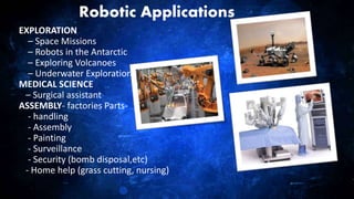 23
Robotic Applications
EXPLORATION
– Space Missions
– Robots in the Antarctic
– Exploring Volcanoes
– Underwater Exploration
MEDICAL SCIENCE
– Surgical assistant
ASSEMBLY- factories Parts-
- handling
- Assembly
- Painting
- Surveillance
- Security (bomb disposal,etc)
- Home help (grass cutting, nursing)
 