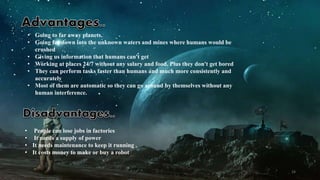 • Going to far away planets.
• Going far down into the unknown waters and mines where humans would be
crushed
• Giving us information that humans can't get
• Working at places 24/7 without any salary and food. Plus they don't get bored
• They can perform tasks faster than humans and much more consistently and
accurately
• Most of them are automatic so they can go around by themselves without any
human interference.
• People can lose jobs in factories
• It needs a supply of power
• It needs maintenance to keep it running .
• It costs money to make or buy a robot
24
 