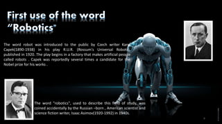The word robot was introduced to the public by Czech writer Karel
Capek(1890-1938) in his play R.U.R. (Rossum's Universal Robots),
published in 1920. The play begins in a factory that makes artificial people
called robots . Capek was reportedly several times a candidate for the
Nobel prize for his works .
The word "robotics", used to describe this field of study, was
coined accidentally by the Russian –born , American scientist and
science fiction writer, Isaac Asimov(1920-1992) in 1940s.
6
 
