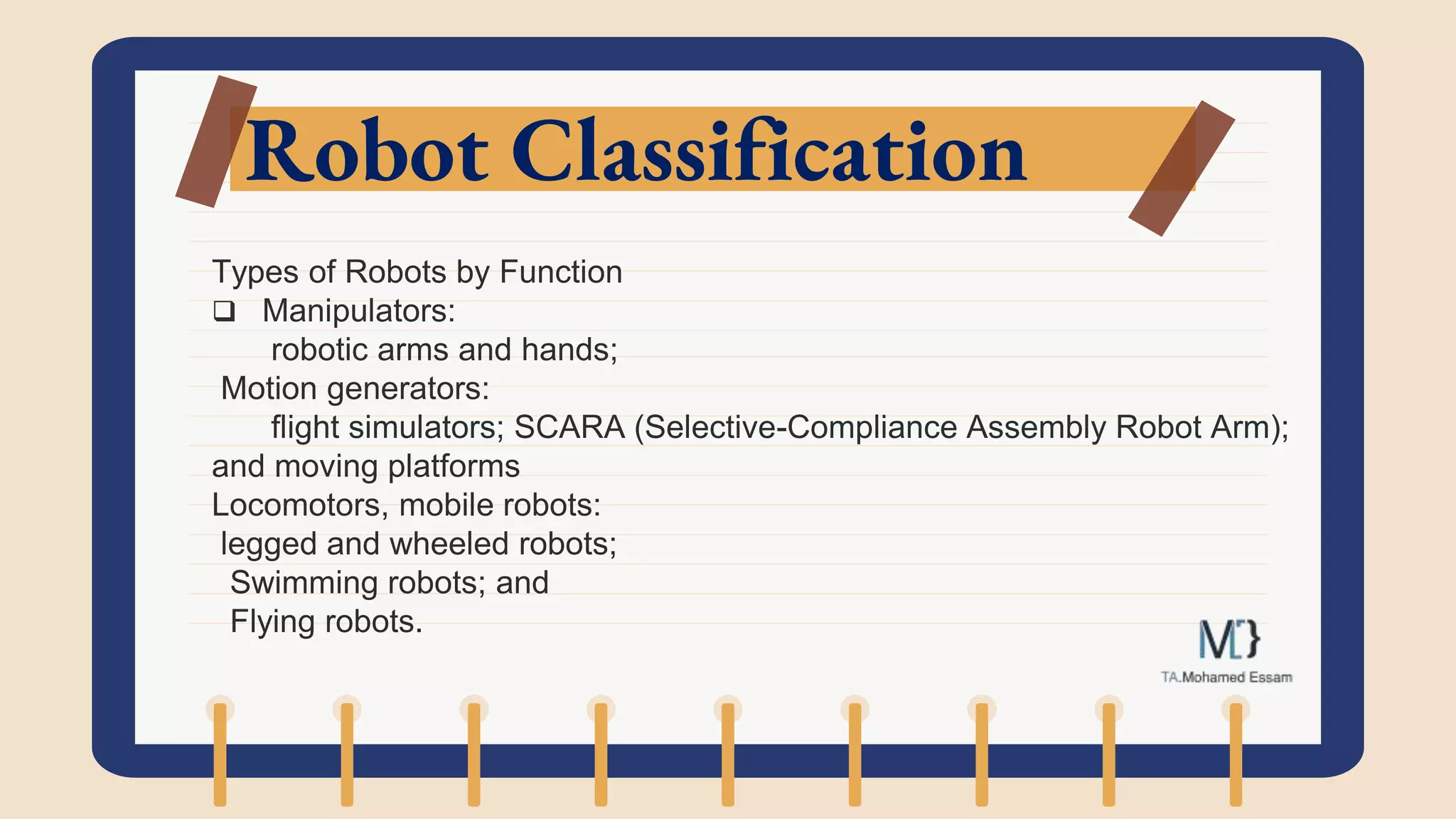 Robot Classification
Types of Robots by Function
 Manipulators:
robotic arms and hands;
Motion generators:
flight simulators; SCARA (Selective-Compliance Assembly Robot Arm);
and moving platforms
Locomotors, mobile robots:
legged and wheeled robots;
Swimming robots; and
Flying robots.
 