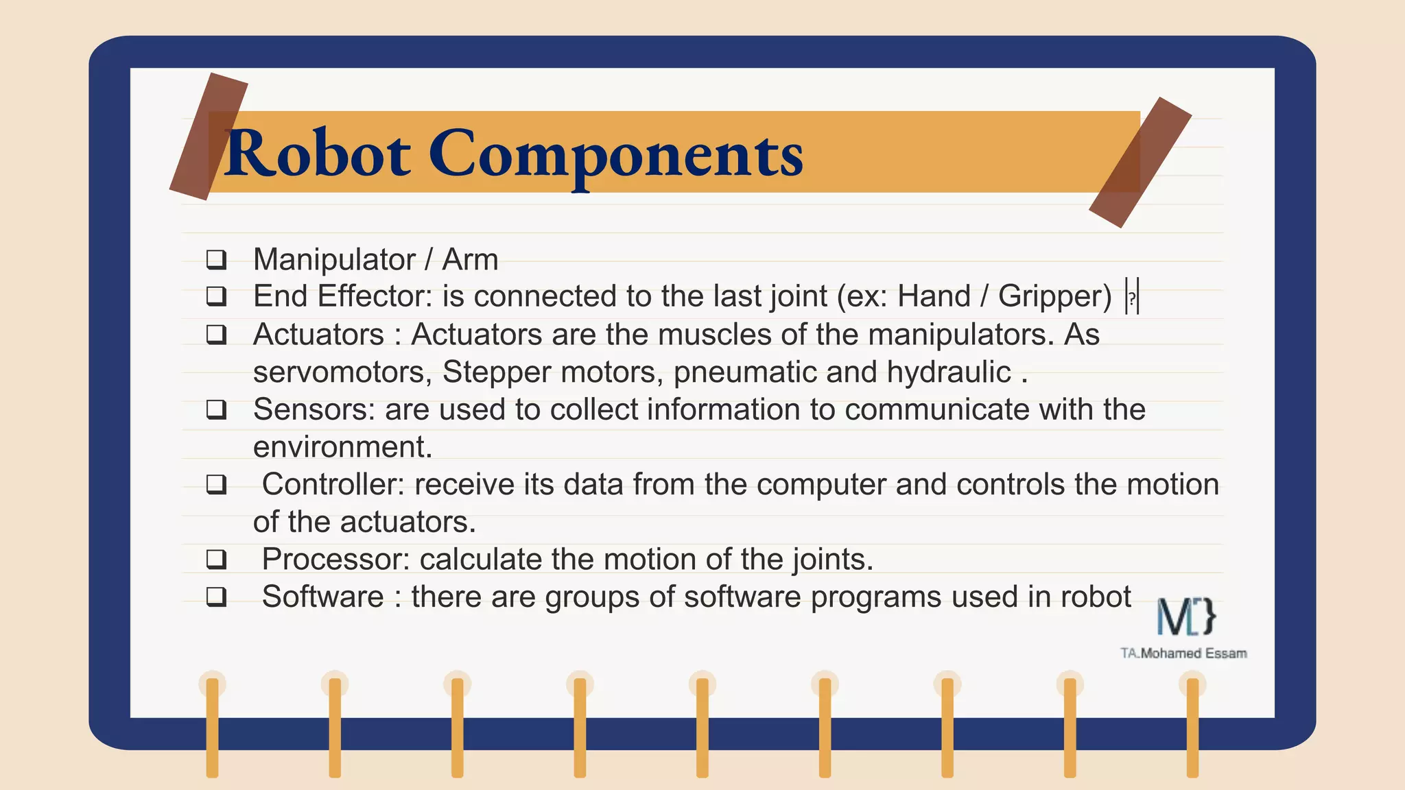 Robot Components
 Manipulator / Arm
 End Effector: is connected to the last joint (ex: Hand / Gripper)
 Actuators : Actuators are the muscles of the manipulators. As
servomotors, Stepper motors, pneumatic and hydraulic .
 Sensors: are used to collect information to communicate with the
environment.
 Controller: receive its data from the computer and controls the motion
of the actuators.
 Processor: calculate the motion of the joints.
 Software : there are groups of software programs used in robot
 
