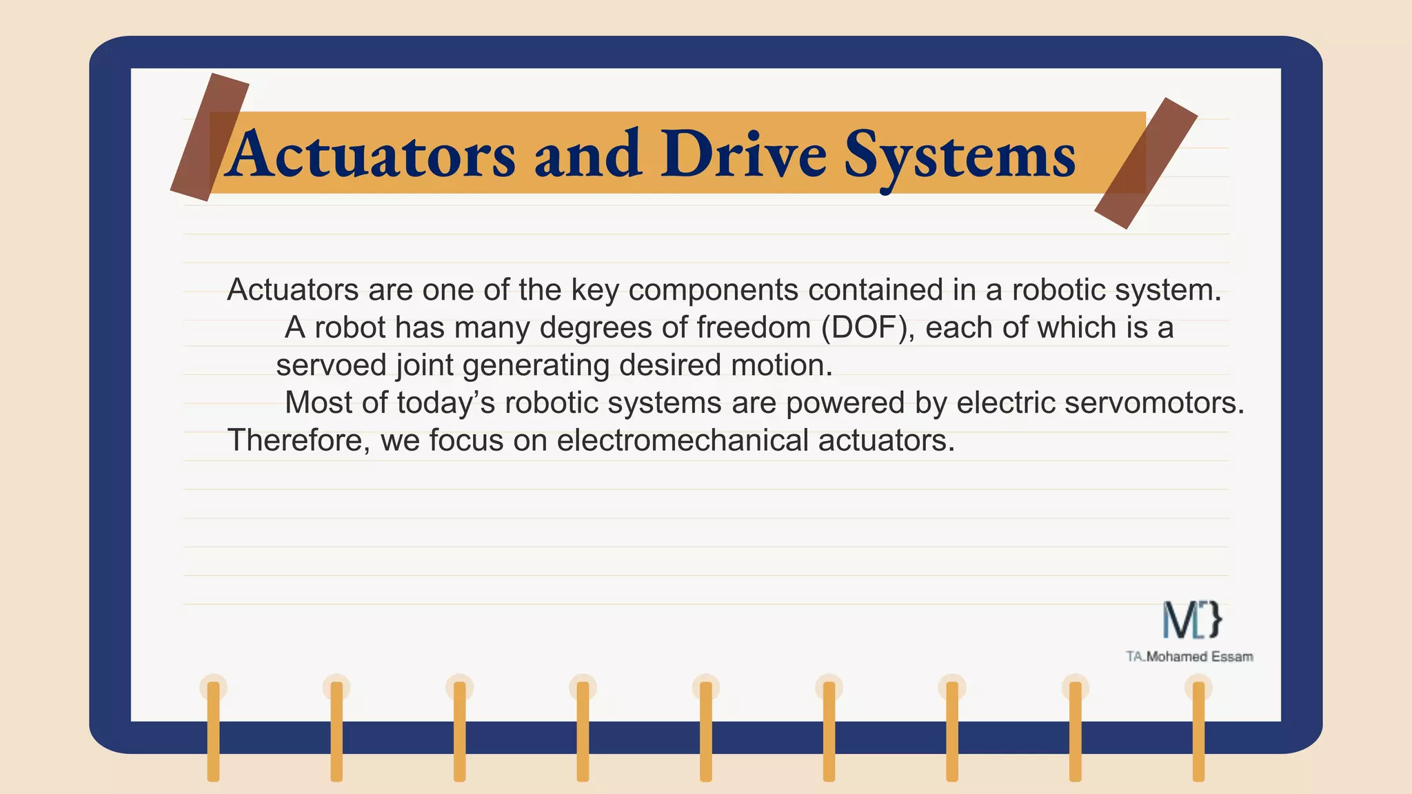 Actuators and Drive Systems
Actuators are one of the key components contained in a robotic system.
A robot has many degrees of freedom (DOF), each of which is a
servoed joint generating desired motion.
Most of today’s robotic systems are powered by electric servomotors.
Therefore, we focus on electromechanical actuators.
 
