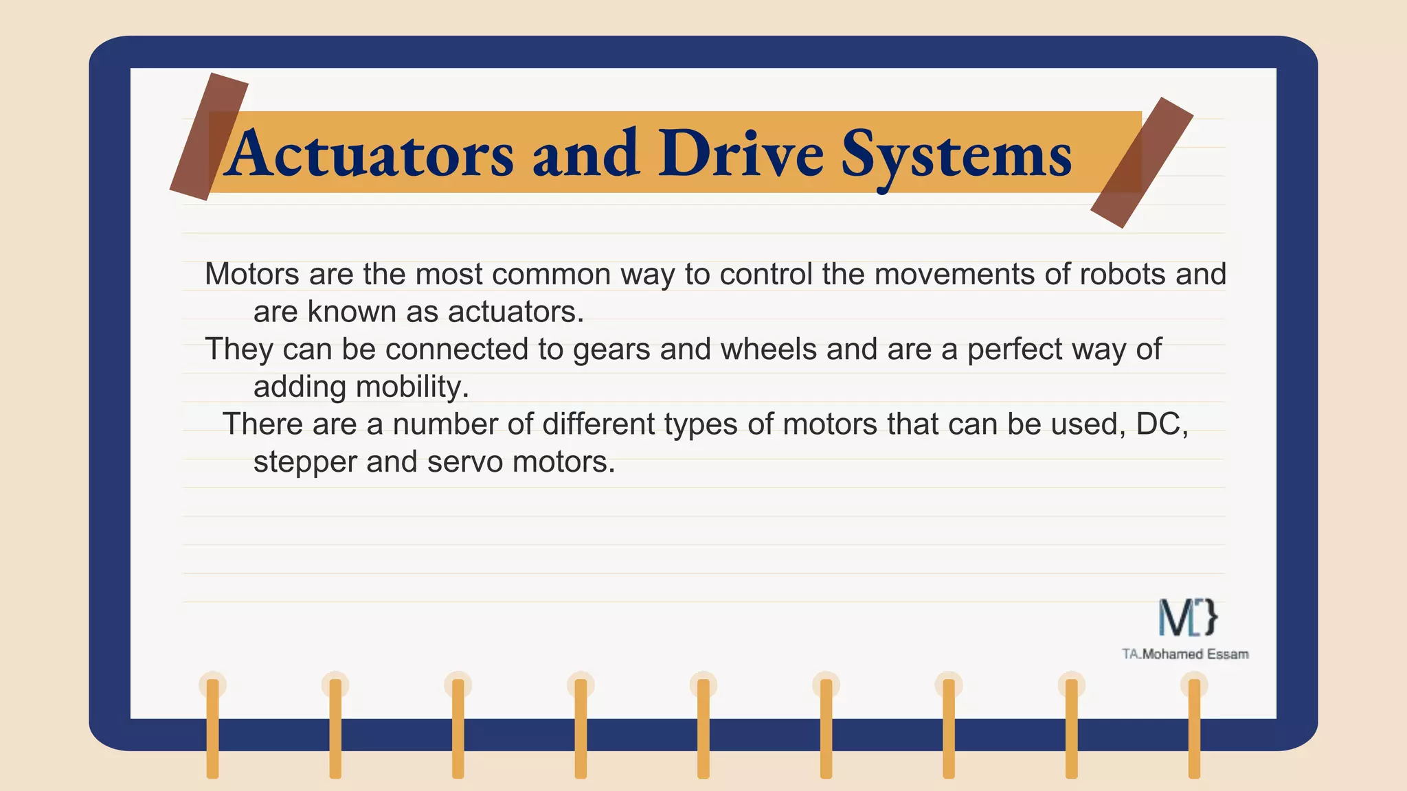 Actuators and Drive Systems
Motors are the most common way to control the movements of robots and
are known as actuators.
They can be connected to gears and wheels and are a perfect way of
adding mobility.
There are a number of different types of motors that can be used, DC,
stepper and servo motors.
 