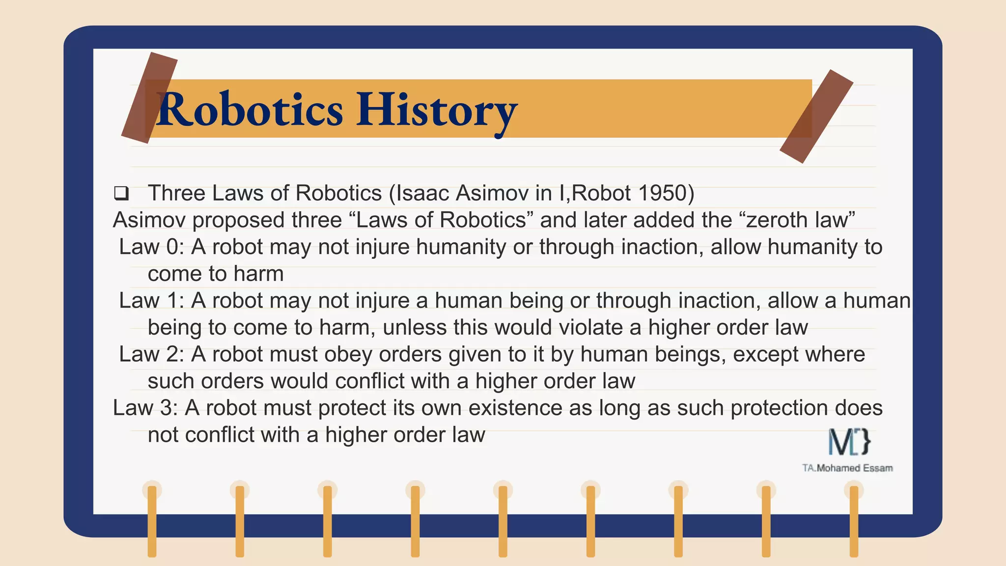 Robotics History
 Three Laws of Robotics (Isaac Asimov in I,Robot 1950)
Asimov proposed three “Laws of Robotics” and later added the “zeroth law”
Law 0: A robot may not injure humanity or through inaction, allow humanity to
come to harm
Law 1: A robot may not injure a human being or through inaction, allow a human
being to come to harm, unless this would violate a higher order law
Law 2: A robot must obey orders given to it by human beings, except where
such orders would conflict with a higher order law
Law 3: A robot must protect its own existence as long as such protection does
not conflict with a higher order law
 