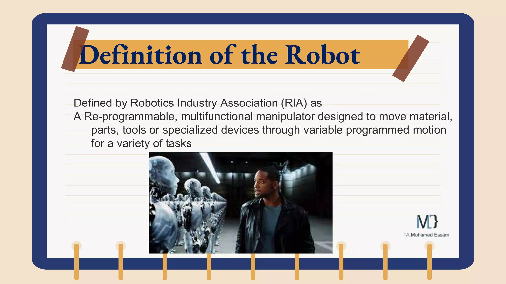 Definition of the Robot
Defined by Robotics Industry Association (RIA) as
A Re-programmable, multifunctional manipulator designed to move material,
parts, tools or specialized devices through variable programmed motion
for a variety of tasks
 