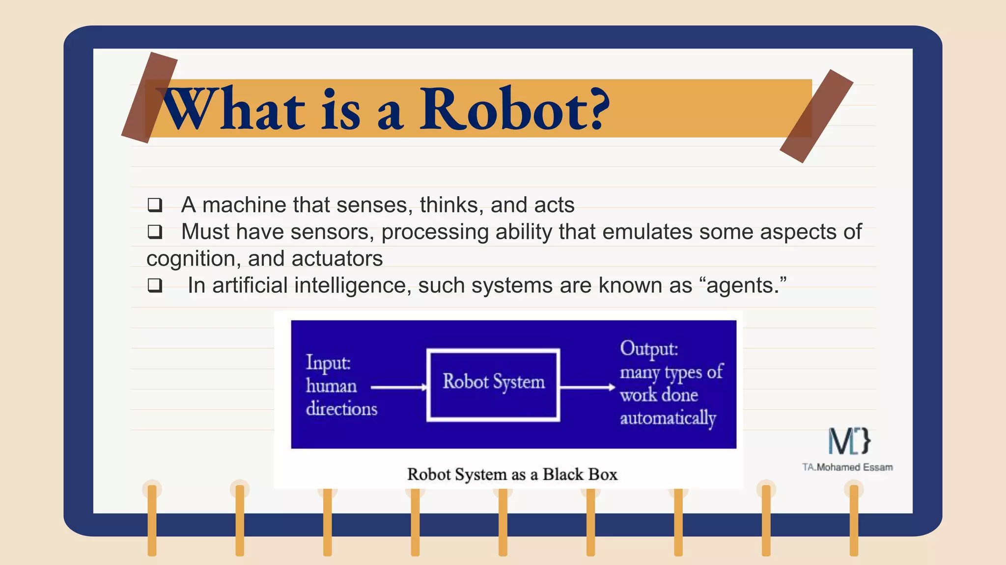 What is a Robot?
 A machine that senses, thinks, and acts
 Must have sensors, processing ability that emulates some aspects of
cognition, and actuators
 In artificial intelligence, such systems are known as “agents.”
 