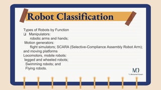 Robot Classification
Types of Robots by Function
 Manipulators:
robotic arms and hands;
Motion generators:
flight simulators; SCARA (Selective-Compliance Assembly Robot Arm);
and moving platforms
Locomotors, mobile robots:
legged and wheeled robots;
Swimming robots; and
Flying robots.
 