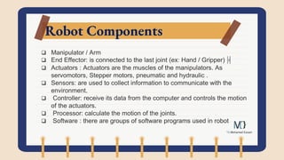 Robot Components
 Manipulator / Arm
 End Effector: is connected to the last joint (ex: Hand / Gripper)
 Actuators : Actuators are the muscles of the manipulators. As
servomotors, Stepper motors, pneumatic and hydraulic .
 Sensors: are used to collect information to communicate with the
environment.
 Controller: receive its data from the computer and controls the motion
of the actuators.
 Processor: calculate the motion of the joints.
 Software : there are groups of software programs used in robot
 