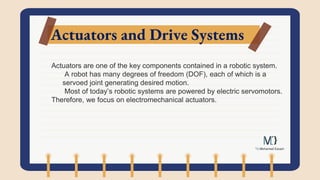 Actuators and Drive Systems
Actuators are one of the key components contained in a robotic system.
A robot has many degrees of freedom (DOF), each of which is a
servoed joint generating desired motion.
Most of today’s robotic systems are powered by electric servomotors.
Therefore, we focus on electromechanical actuators.
 