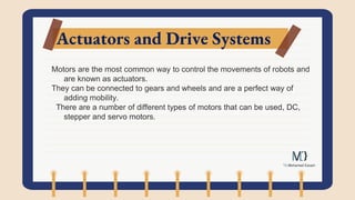 Actuators and Drive Systems
Motors are the most common way to control the movements of robots and
are known as actuators.
They can be connected to gears and wheels and are a perfect way of
adding mobility.
There are a number of different types of motors that can be used, DC,
stepper and servo motors.
 