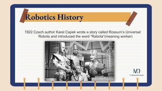 Robotics History
1922 Czech author Karel Capek wrote a story called Rossum’s Universal
Robots and introduced the word “Rabota”(meaning worker)
 