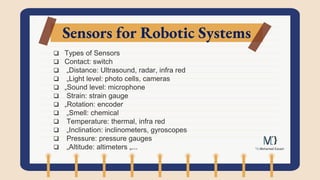Sensors for Robotic Systems
 Types of Sensors
 Contact: switch
 „Distance: Ultrasound, radar, infra red
 „Light level: photo cells, cameras
 „Sound level: microphone
 Strain: strain gauge
 „Rotation: encoder
 „Smell: chemical
 Temperature: thermal, infra red
 „Inclination: inclinometers, gyroscopes
 Pressure: pressure gauges
 „Altitude: altimeters „...
 
