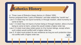 Robotics History
 Three Laws of Robotics (Isaac Asimov in I,Robot 1950)
Asimov proposed three “Laws of Robotics” and later added the “zeroth law”
Law 0: A robot may not injure humanity or through inaction, allow humanity to
come to harm
Law 1: A robot may not injure a human being or through inaction, allow a human
being to come to harm, unless this would violate a higher order law
Law 2: A robot must obey orders given to it by human beings, except where
such orders would conflict with a higher order law
Law 3: A robot must protect its own existence as long as such protection does
not conflict with a higher order law
 
