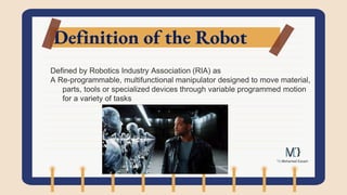 Definition of the Robot
Defined by Robotics Industry Association (RIA) as
A Re-programmable, multifunctional manipulator designed to move material,
parts, tools or specialized devices through variable programmed motion
for a variety of tasks
 