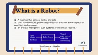 What is a Robot?
 A machine that senses, thinks, and acts
 Must have sensors, processing ability that emulates some aspects of
cognition, and actuators
 In artificial intelligence, such systems are known as “agents.”
 