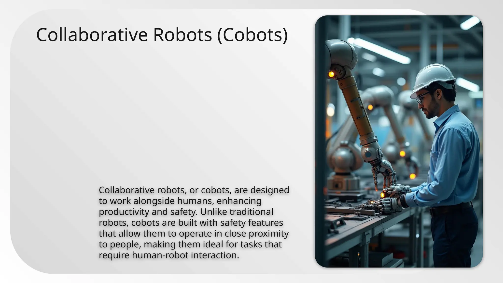 Collaborative Robots (Cobots)
Collaborative robots, or cobots, are designed
to work alongside humans, enhancing
productivity and safety. Unlike traditional
robots, cobots are built with safety features
that allow them to operate in close proximity
to people, making them ideal for tasks that
require human-robot interaction.
 