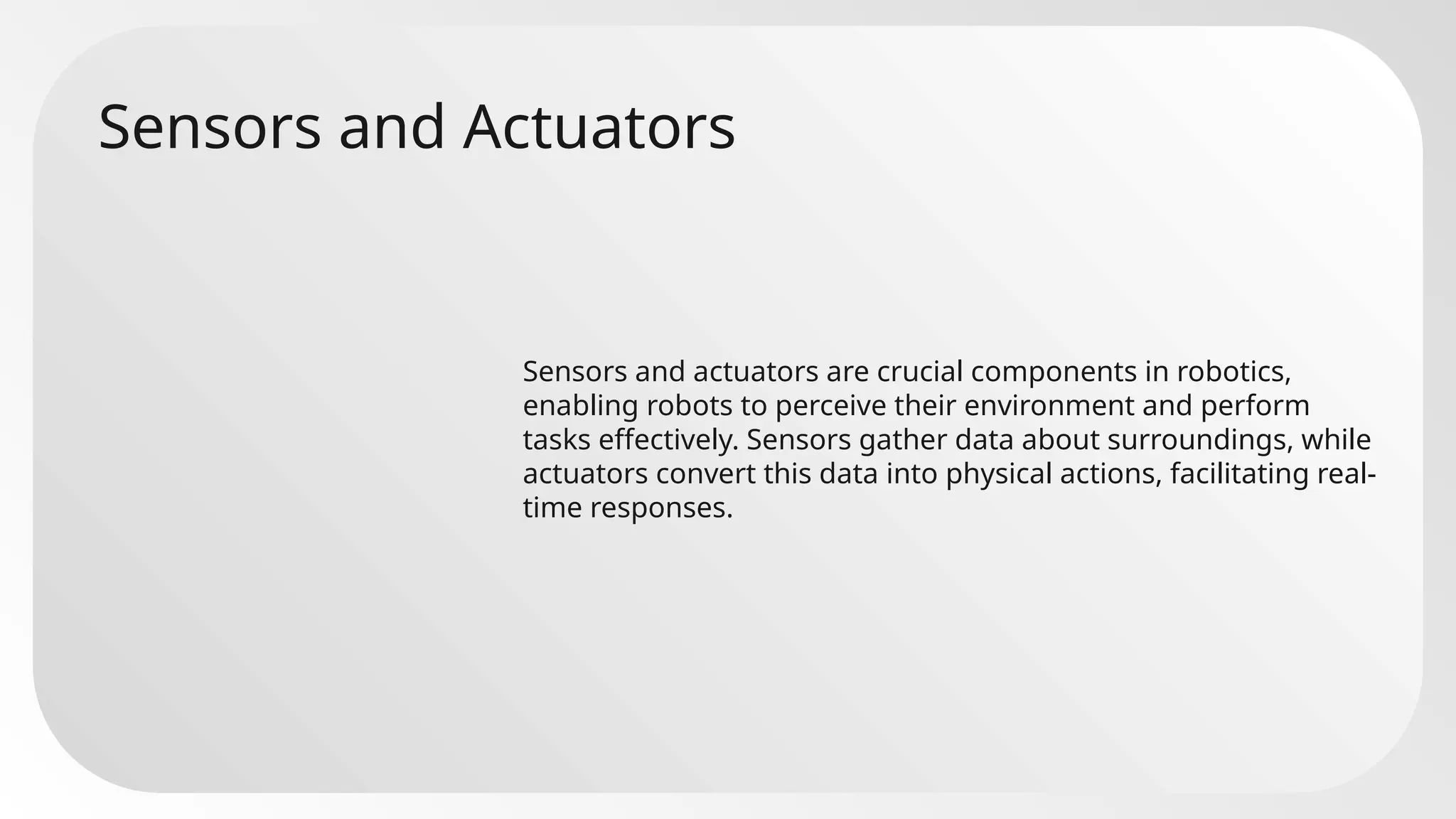 Sensors and Actuators
Sensors and actuators are crucial components in robotics,
enabling robots to perceive their environment and perform
tasks effectively. Sensors gather data about surroundings, while
actuators convert this data into physical actions, facilitating real-
time responses.
 