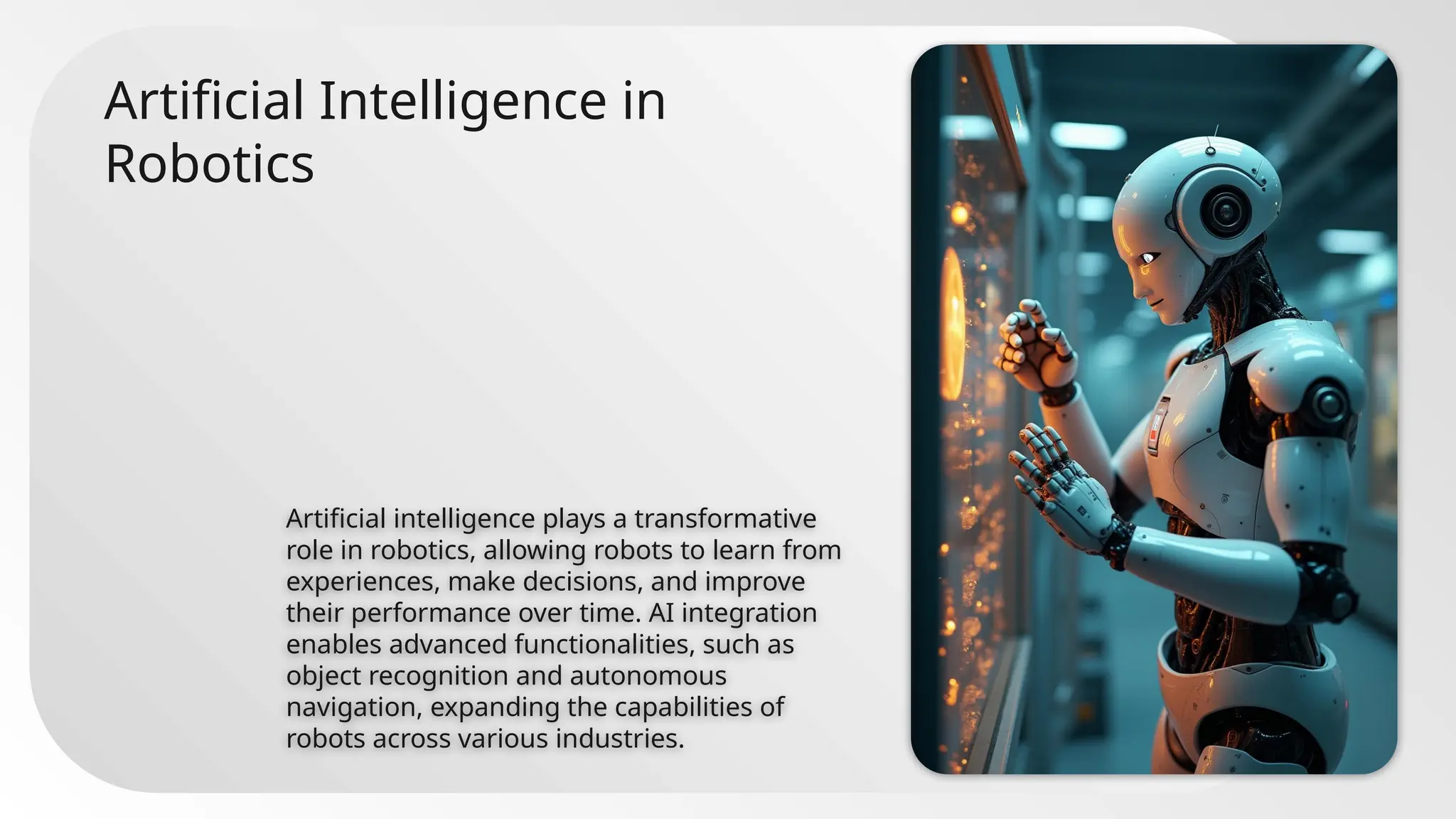 Artificial Intelligence in
Robotics
Artificial intelligence plays a transformative
role in robotics, allowing robots to learn from
experiences, make decisions, and improve
their performance over time. AI integration
enables advanced functionalities, such as
object recognition and autonomous
navigation, expanding the capabilities of
robots across various industries.
 