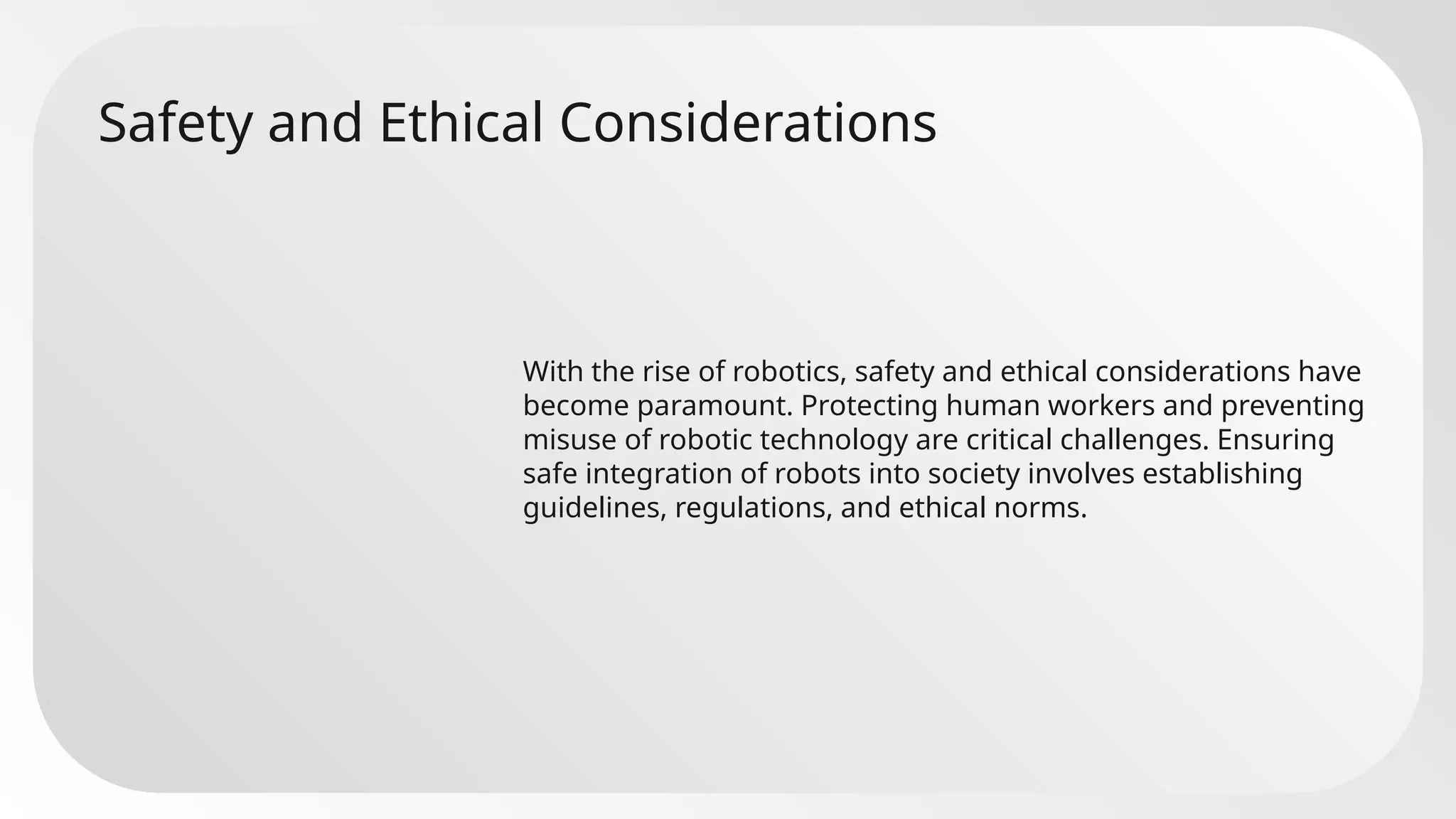 Safety and Ethical Considerations
With the rise of robotics, safety and ethical considerations have
become paramount. Protecting human workers and preventing
misuse of robotic technology are critical challenges. Ensuring
safe integration of robots into society involves establishing
guidelines, regulations, and ethical norms.
 