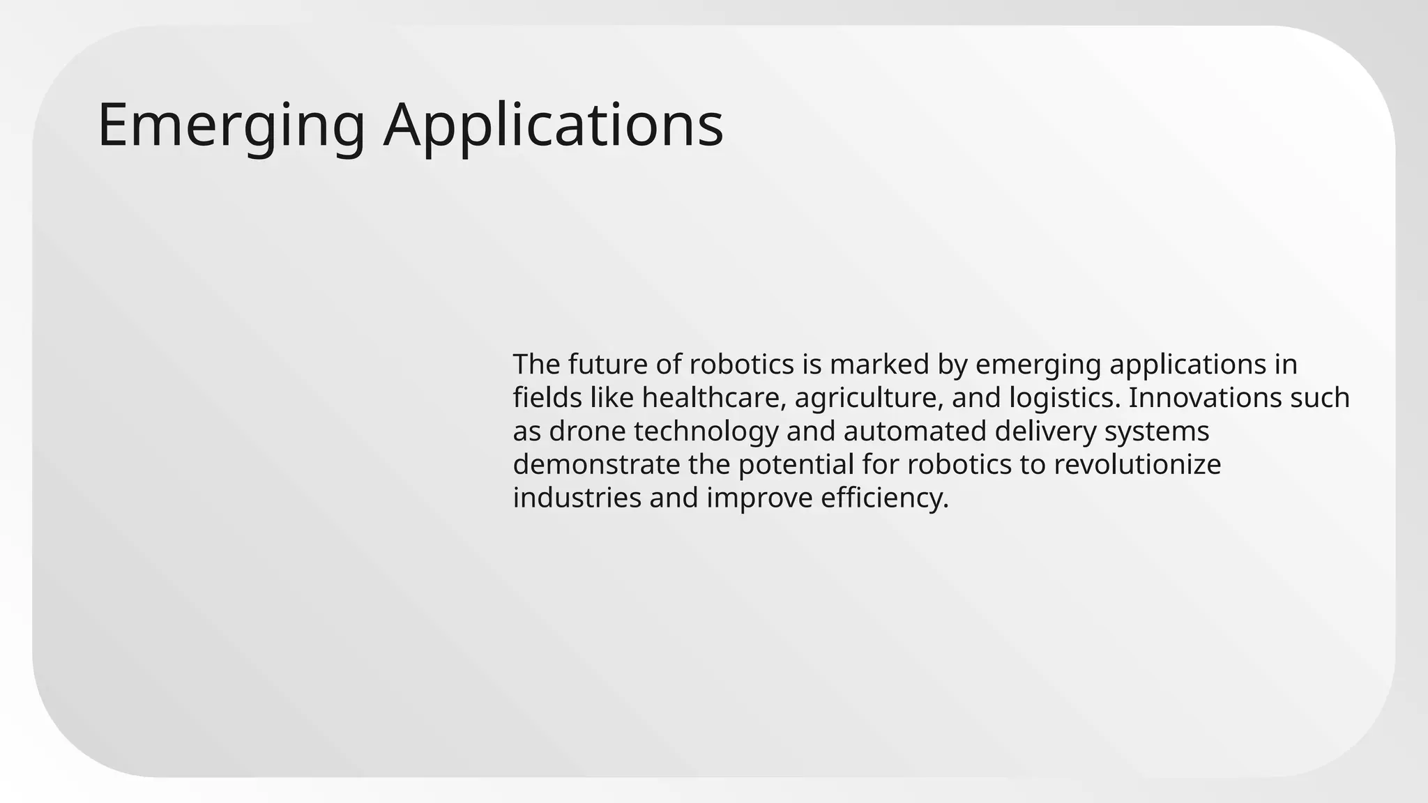 Emerging Applications
The future of robotics is marked by emerging applications in
fields like healthcare, agriculture, and logistics. Innovations such
as drone technology and automated delivery systems
demonstrate the potential for robotics to revolutionize
industries and improve efficiency.
 