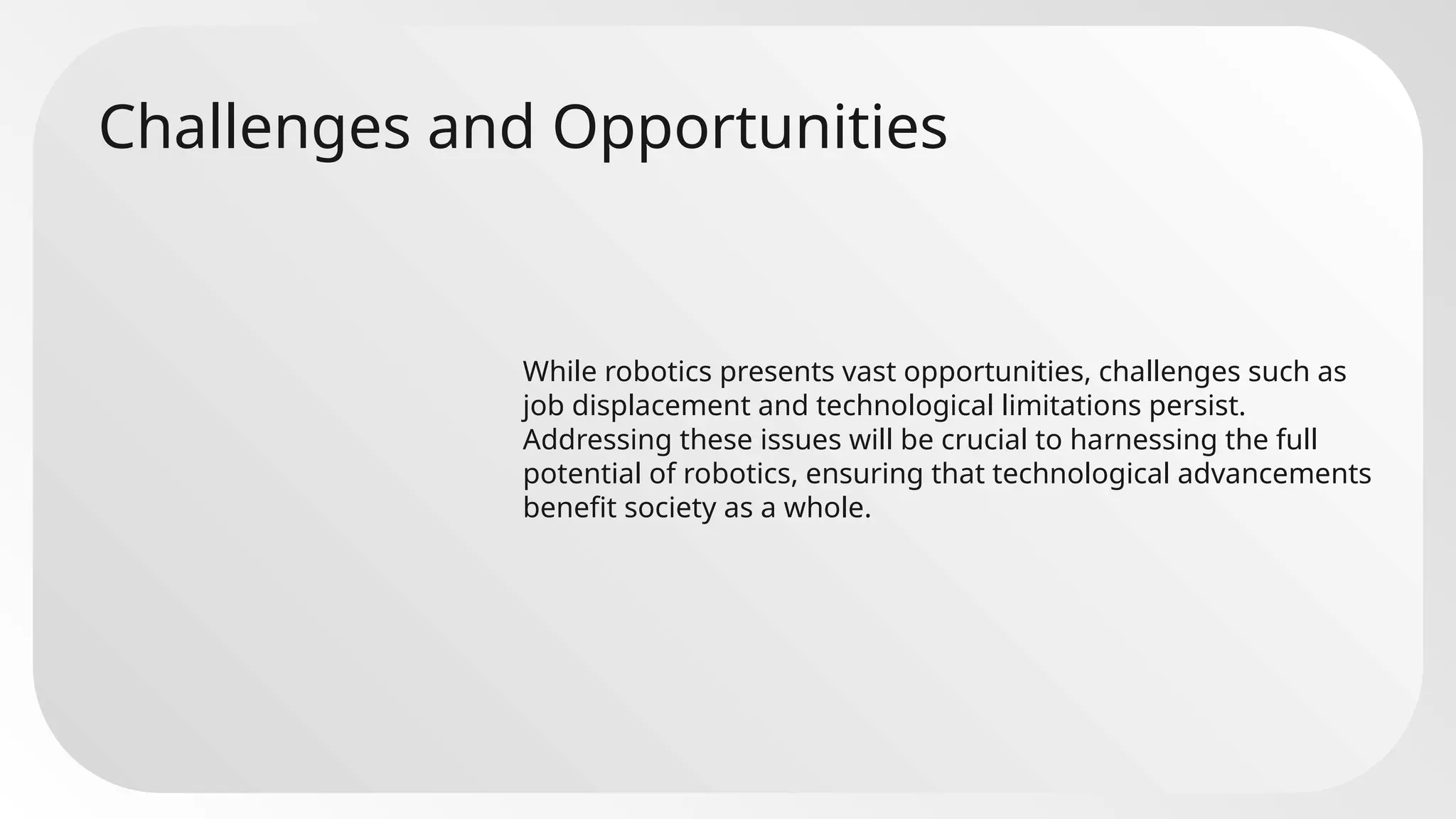 Challenges and Opportunities
While robotics presents vast opportunities, challenges such as
job displacement and technological limitations persist.
Addressing these issues will be crucial to harnessing the full
potential of robotics, ensuring that technological advancements
benefit society as a whole.
 