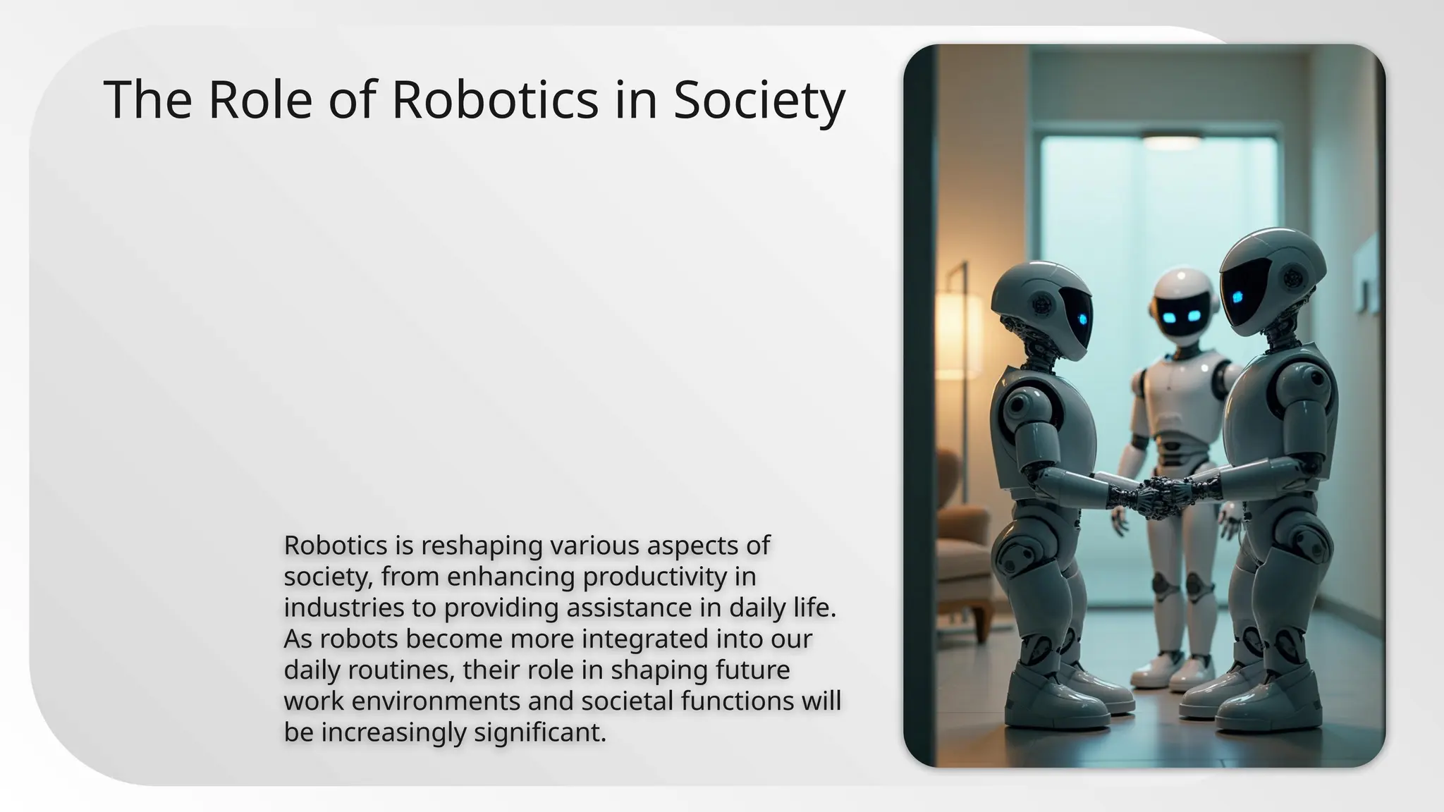 The Role of Robotics in Society
Robotics is reshaping various aspects of
society, from enhancing productivity in
industries to providing assistance in daily life.
As robots become more integrated into our
daily routines, their role in shaping future
work environments and societal functions will
be increasingly significant.
 