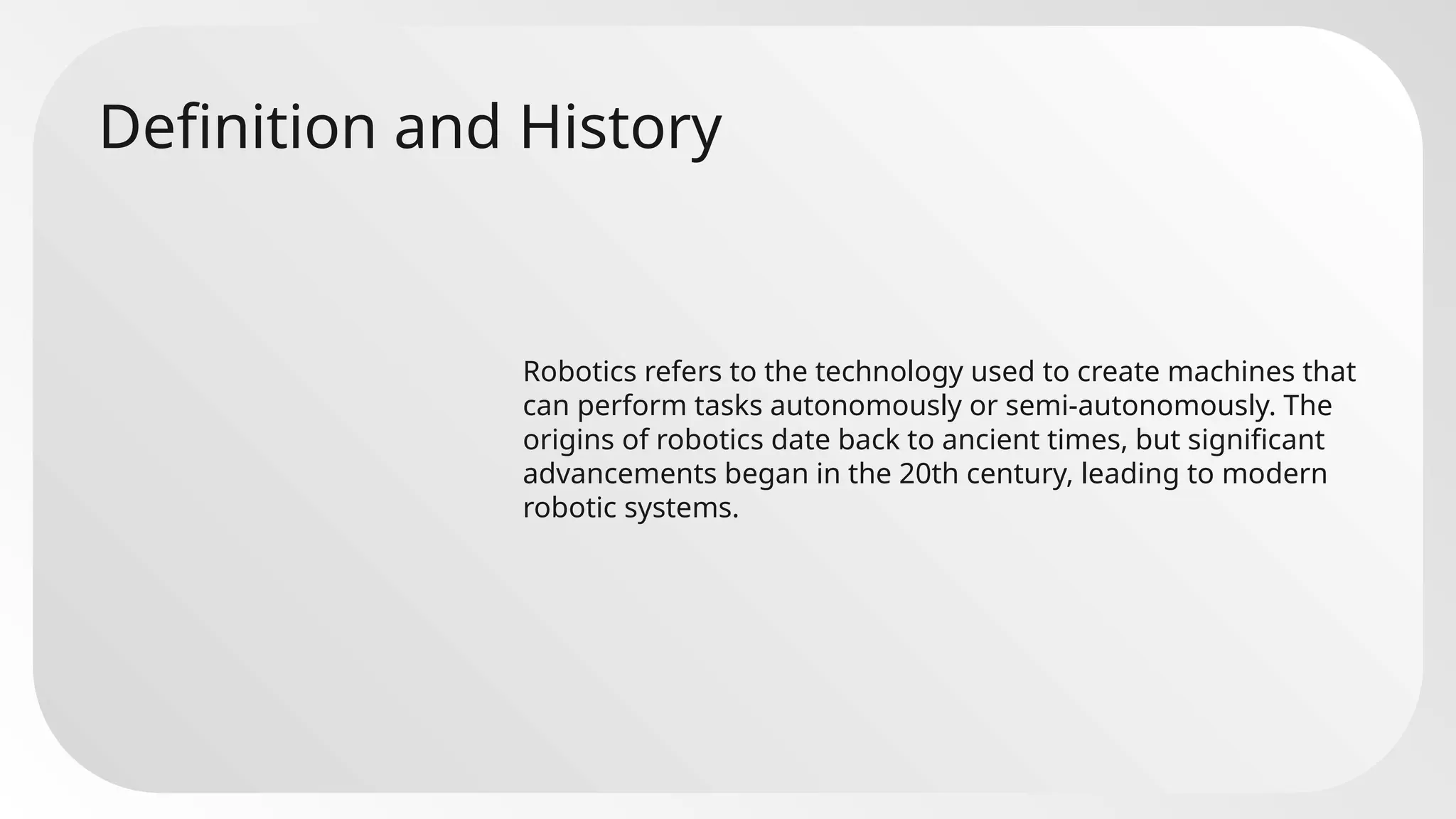 Definition and History
Robotics refers to the technology used to create machines that
can perform tasks autonomously or semi-autonomously. The
origins of robotics date back to ancient times, but significant
advancements began in the 20th century, leading to modern
robotic systems.
 