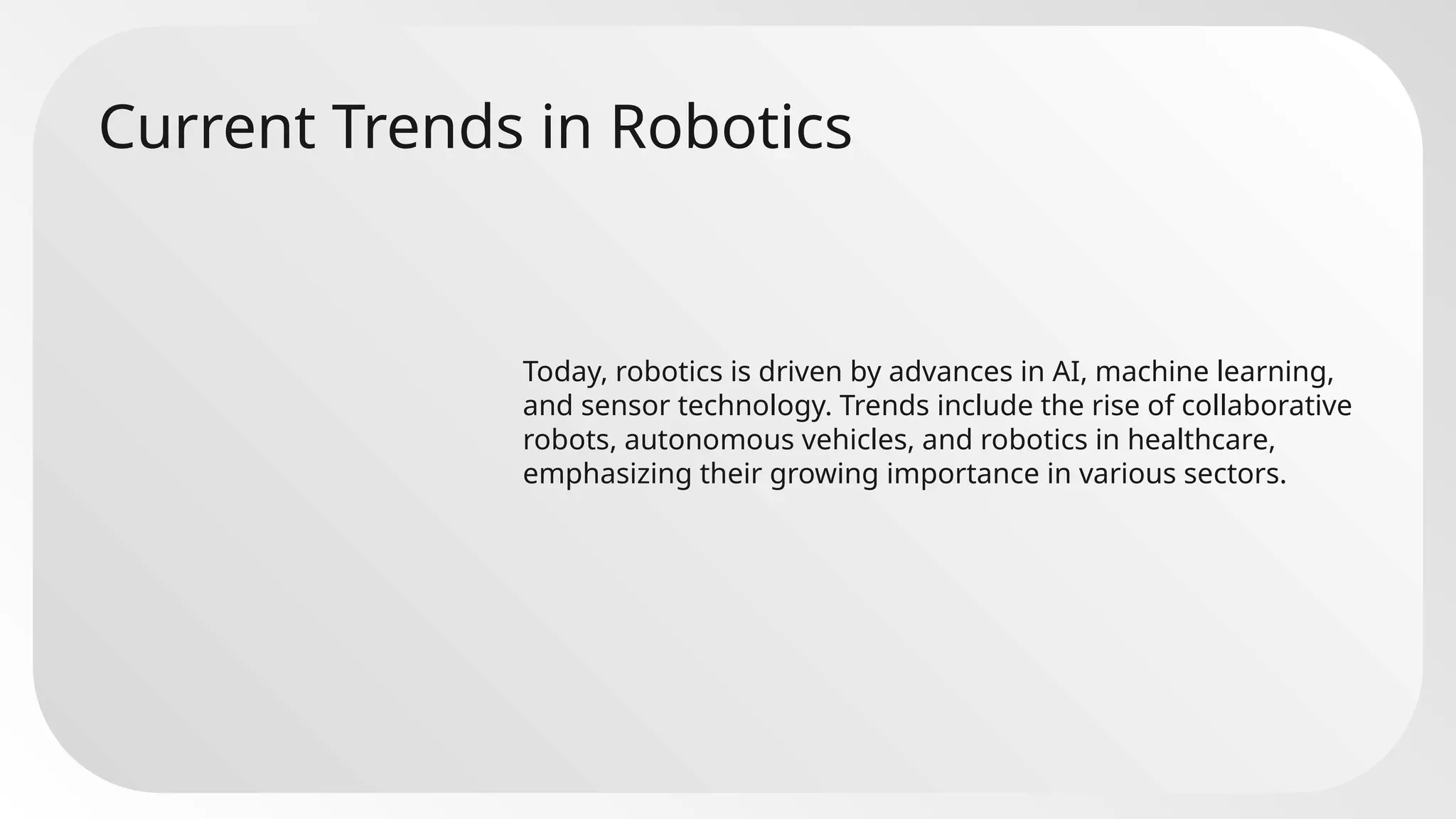 Current Trends in Robotics
Today, robotics is driven by advances in AI, machine learning,
and sensor technology. Trends include the rise of collaborative
robots, autonomous vehicles, and robotics in healthcare,
emphasizing their growing importance in various sectors.
 