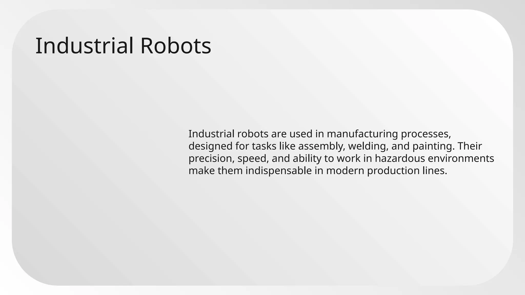 Industrial Robots
Industrial robots are used in manufacturing processes,
designed for tasks like assembly, welding, and painting. Their
precision, speed, and ability to work in hazardous environments
make them indispensable in modern production lines.
 